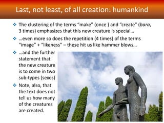 Last, not least, of all creation: humankind
 The clustering of the terms “make” (once ) and “create” (bara,
3 times) emphasizes that this new creature is special…
 …even more so does the repetition (4 times) of the terms
“image” + “likeness” – these hit us like hammer blows…
 …and the further
statement that
the new creature
is to come in two
sub-types (sexes)
 Note, also, that
the text does not
tell us how many
of the creatures
are created.
 