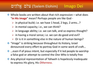 ‫ים‬ ִ‫ֱֹלה‬‫א‬ ‫צלם‬ (Tzelem Elohim) Imago Dei
 Whole books are written about that rich expression – what does
“in His image” mean? Perhaps people are like God -
 in physical build; i.e. we have 1 head, 2 legs, 2 arms…?
 in mental capacity; i.e., we can think?
 in language ability; i.e. we can talk, and so express thought?
 in having a moral sense; i.e. we can do good and evil?
 Or is it in something else in the nature of human beings?
 “Image” is striking because throughout its history, Israel
denounced every effort to portray God in some work of craft…
 …even if of pious intent, but especially if it led people to worship
a false god or attempt to control the One Who Is totally free
 Any physical representation of Yahweh is hopelessly inadequate
to express His glory, His Otherness.
 