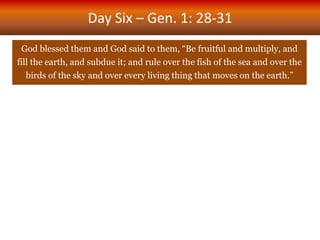 Day Six – Gen. 1: 28-31
God blessed them and God said to them, “Be fruitful and multiply, and
fill the earth, and subdue it; and rule over the fish of the sea and over the
birds of the sky and over every living thing that moves on the earth.”
 