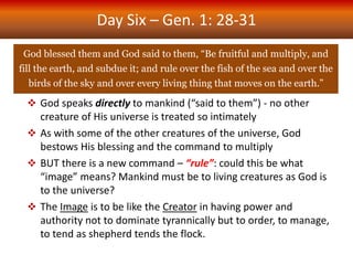 Day Six – Gen. 1: 28-31
God blessed them and God said to them, “Be fruitful and multiply, and
fill the earth, and subdue it; and rule over the fish of the sea and over the
birds of the sky and over every living thing that moves on the earth.”
 God speaks directly to mankind (“said to them”) - no other
creature of His universe is treated so intimately
 As with some of the other creatures of the universe, God
bestows His blessing and the command to multiply
 BUT there is a new command – “rule”: could this be what
“image” means? Mankind must be to living creatures as God is
to the universe?
 The Image is to be like the Creator in having power and
authority not to dominate tyrannically but to order, to manage,
to tend as shepherd tends the flock.
 