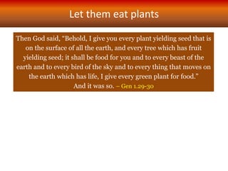 Let them eat plants
Then God said, “Behold, I give you every plant yielding seed that is
on the surface of all the earth, and every tree which has fruit
yielding seed; it shall be food for you and to every beast of the
earth and to every bird of the sky and to every thing that moves on
the earth which has life, I give every green plant for food.”
And it was so. – Gen 1.29-30
 
