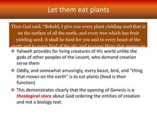 Then God said, “Behold, I give you every plant yielding seed that is
on the surface of all the earth, and every tree which has fruit
yielding seed; it shall be food for you and to every beast of the
earth and to every bird of the sky and to every thing that moves on
the earth which has life, I give every green plant for food.”
And it was so. – Gen 1.29-30
Let them eat plants
 Yahweh provides for living creatures of His world unlike the
gods of other peoples of the Levant, who demand creation
serve them
 Oddly, and somewhat amusingly, every beast, bird, and “thing
that moves on the earth” is to eat plants (food is their
function)
 This demonstrates clearly that the opening of Genesis is a
theological story about God ordering the entities of creation
and not a biology text.
 