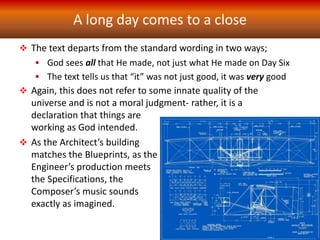 A long day comes to a close
 The text departs from the standard wording in two ways;
 God sees all that He made, not just what He made on Day Six
 The text tells us that “it” was not just good, it was very good
 Again, this does not refer to some innate quality of the
universe and is not a moral judgment- rather, it is a
declaration that things are
working as God intended.
 As the Architect’s building
matches the Blueprints, as the
Engineer’s production meets
the Specifications, the
Composer’s music sounds
exactly as imagined.
 