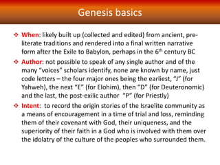 When: likely built up (collected and edited) from ancient, pre-
literate traditions and rendered into a final written narrative
form after the Exile to Babylon, perhaps in the 6th century BC
 Author: not possible to speak of any single author and of the
many “voices” scholars identify, none are known by name, just
code letters – the four major ones being the earliest, “J” (for
Yahweh), the next “E” (for Elohim), then “D” (for Deuteronomic)
and the last, the post-exilic author “P” (for Priestly)
 Intent: to record the origin stories of the Israelite community as
a means of encouragement in a time of trial and loss, reminding
them of their covenant with God, their uniqueness, and the
superiority of their faith in a God who is involved with them over
the idolatry of the culture of the peoples who surrounded them.
Genesis basics
 