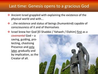 Last time: Genesis opens to a gracious God
 Ancient Israel grappled with explaining the existence of the
physical world and with...
 ...the existence and status of beings (humankind) capable of
consciousness of it and of themselves
 Israel knew her God [El Shaddai / Yahweh / Elohim] first as a
covenantal God – a
saving, guiding, pro-
tecting, chastising
Presence and only
later, gradually and
by implication, as the
Creator of all.
 