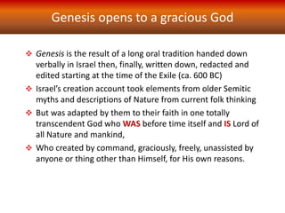 Genesis opens to a gracious God
 Genesis is the result of a long oral tradition handed down
verbally in Israel then, finally, written down, redacted and
edited starting at the time of the Exile (ca. 600 BC)
 Israel’s creation account took elements from older Semitic
myths and descriptions of Nature from current folk thinking
 But was adapted by them to their faith in one totally
transcendent God who WAS before time itself and IS Lord of
all Nature and mankind,
 Who created by command, graciously, freely, unassisted by
anyone or thing other than Himself, for His own reasons.
 