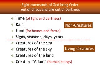 Eight commands of God bring Order
out of Chaos and Life out of Darkness
 Time (of light and darkness)
 Rain
 Land (for homes and farms)
 Signs, seasons, days, years
 Creatures of the sea
 Creatures of the sky
 Creatures of the land
 Creature “Adam” (human beings)
Non-Creatures
Living Creatures
 