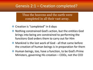 Genesis 2:1 – Creation completed?
Thus the heavens and the earth were
completed in all their vast array.
 Creation is “completed” in 6 days
 Nothing constrained God’s action, but the entities God
brings into being are constrained to performing the
functions God orders them to carry out for Him
 Mankind is the last work of God - all that came before
the creation of human beings is in preparation for them
 Human beings, too, have a function, to be God’s Prime
Ministers, governing His creation – COOs, not the CEO
 