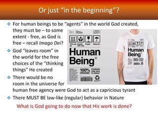 Or just “in the beginning”?
 For human beings to be “agents” in the world God created,
they must be – to some
extent - free, as God is
free – recall Imago Dei?
 God “leaves room” in
the world for the free
choices of the “thinking
things” He created
 There would be no
room in the universe for
human free agency were God to act as a capricious tyrant
 There MUST BE law-like (regular) behavior in Nature
What is God going to do now that His work is done?
 