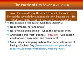 The Puzzle of Day Seven (Gen. 2:2-3)
…so on the seventh day He rested from all His work. God
blessed the seventh day and made it holy, because on it He
rested from all the work of creating that He had done.
 Day Seven is a real puzzle! God does NOTHING!
 No commands, no “and it was”
 No “evening and morning” - what, the day is not over?
 And what is this “rest” business – how silly – God doesn’t
need to take it easy, relax, and recuperate!
 Something else is going on here than back-justification of
having a Sabbath Day (from Latin sabbatum, from Greek
sabbaton, from Hebrew shabbāth, meaning to rest)
 