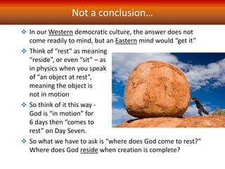 Not a conclusion…
 In our Western democratic culture, the answer does not
come readily to mind, but an Eastern mind would “get it”
 Think of “rest” as meaning
“reside”, or even “sit” – as
in physics when you speak
of “an object at rest”,
meaning the object is
not in motion
 So think of it this way -
God is “in motion” for
6 days then “comes to
rest” on Day Seven.
 So what we have to ask is “where does God come to rest?”
Where does God reside when creation is complete?
 