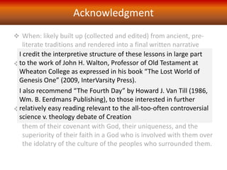  When: likely built up (collected and edited) from ancient, pre-
literate traditions and rendered into a final written narrative
form after the Exile to Babylon, perhaps in the 6th century BC
 Author: not possible to speak of any single author and of the
many “voices” scholars identify, none are known by name, just
code letters – the four major ones being the earliest, “J” (for
Yahweh), the next “E” (for Elohim), then “D” (for Deuteronomic)
and the last, the post-exilic author “P” (for Priestly)
 Intent: to record the origin stories of the Israelite community as
a means of encouragement in a time of trial and loss, reminding
them of their covenant with God, their uniqueness, and the
superiority of their faith in a God who is involved with them over
the idolatry of the culture of the peoples who surrounded them.
Acknowledgment
I credit the interpretive structure of these lessons in large part
to the work of John H. Walton, Professor of Old Testament at
Wheaton College as expressed in his book “The Lost World of
Genesis One” (2009, InterVarsity Press).
I also recommend “The Fourth Day” by Howard J. Van Till (1986,
Wm. B. Eerdmans Publishing), to those interested in further
relatively easy reading relevant to the all-too-often controversial
science v. theology debate of Creation
 