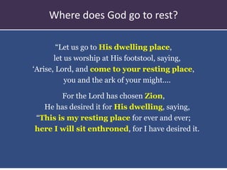 “Let us go to His dwelling place,
let us worship at His footstool, saying,
‘Arise, Lord, and come to your resting place,
you and the ark of your might....
For the Lord has chosen Zion,
He has desired it for His dwelling, saying,
“This is my resting place for ever and ever;
here I will sit enthroned, for I have desired it.
Where does God go to rest?
 