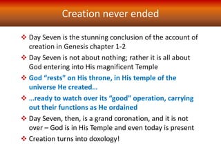 Creation never ended
 Day Seven is the stunning conclusion of the account of
creation in Genesis chapter 1-2
 Day Seven is not about nothing; rather it is all about
God entering into His magnificent Temple
 God “rests” on His throne, in His temple of the
universe He created…
 …ready to watch over its “good” operation, carrying
out their functions as He ordained
 Day Seven, then, is a grand coronation, and it is not
over – God is in His Temple and even today is present
 Creation turns into doxology!
 