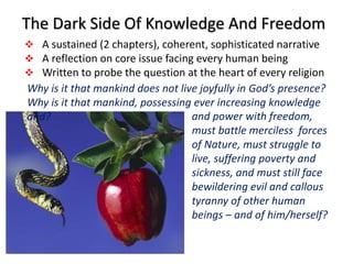 The Dark Side Of Knowledge And Freedom
 A sustained (2 chapters), coherent, sophisticated narrative
 A reflection on core issue facing every human being
 Written to probe the question at the heart of every religion
and power with freedom,
must battle merciless forces
of Nature, must struggle to
live, suffering poverty and
sickness, and must still face
bewildering evil and callous
tyranny of other human
beings – and of him/herself?
Why is it that mankind does not live joyfully in God’s presence?
Why is it that mankind, possessing ever increasing knowledge
and?
 