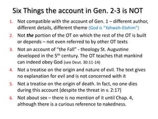 Six Things the account in Gen. 2-3 is NOT
1. Not compatible with the account of Gen. 1 – different author,
different details, different theme (God is “Yahweh-Elohim”)
2. Not the portion of the OT on which the rest of the OT is built
or depends – not even referred to by other OT texts
3. Not an account of “the Fall” - theology St. Augustine
developed in the 5th century. The OT teaches that mankind
can indeed obey God (see Deut. 30:11-14)
4. Not a treatise on the origin and nature of evil. The text gives
no explanation for evil and is not concerned with it
5. Not a treatise on the origin of death. In fact, no one dies
during this account (despite the threat in v. 2:17)
6. Not about sex – there is no mention of it until Chap. 4,
although there is a curious reference to nakedness.
 
