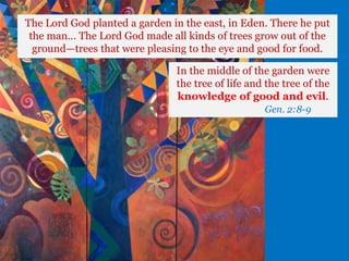 The Lord God planted a garden in the east, in Eden. There he put
the man… The Lord God made all kinds of trees grow out of the
ground—trees that were pleasing to the eye and good for food.
In the middle of the garden were
the tree of life and the tree of the
knowledge of good and evil.
Gen. 2:8-9
 