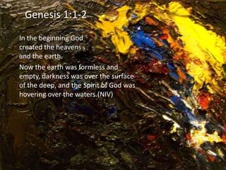 In the beginning God
created the heavens
and the earth.
Now the earth was formless and
empty, darkness was over the surface
of the deep, and the Spirit of God was
hovering over the waters.(NIV)
Genesis 1:1-2
 