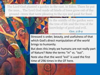 The Lord God planted a garden in the east, in Eden. There he put
the man… The Lord God made all kinds of trees grow out of the
ground—trees that were pleasing to the eye and good for food.
In the middle of the garden were
the tree of life and the tree of the
knowledge of good and evil.
Gen. 2:8-9
Stressed is order, beauty, and usefulness of that
which God’s direct manipulation of the world
brings to humanity.
But does this imply we humans are not really part
of Nature? Note the terms “in” vs. “out”.
Note also that the word “evil” is used the first
time of 296 times in the OT here.
 