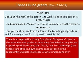 VOCATION
God…put (the man) in the garden … to work it and to take care of it.
PERMISSION
…and commanded…“You are free to eat from any tree in the garden…
PROHIBITION
…but you must not eat from the tree of the knowledge of good and
evil, for when you eat from it you will certainly die.”
Three Divine grants (Gen. 2:10-17)
There is no explanation of why God placed “dangerous” trees in
the otherwise safe garden or what they symbolized or why He has
slapped a prohibition on Adam. Clearly man has knowledge (how
to take care of trees, how to name animals) but not the
(apparently) valuable knowledge of what is “good and evil”.
 