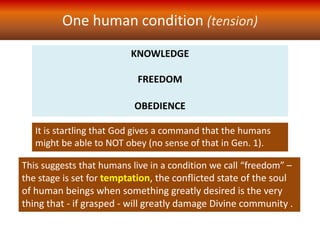 KNOWLEDGE
FREEDOM
OBEDIENCE
One human condition (tension)
It is startling that God gives a command that the humans
might be able to NOT obey (no sense of that in Gen. 1).
This suggests that humans live in a condition we call “freedom” –
the stage is set for temptation, the conflicted state of the soul
of human beings when something greatly desired is the very
thing that - if grasped - will greatly damage Divine community .
 