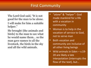 The Lord God said, “It is not
good for the man to be alone.
I will make for him a suitable
helper.”
He brought {the animals and
birds} to the man to see what
he would name them… so the
man gave names to all the
livestock, the birds in the sky
and all the wild animals.
First Community
• “alone” & “helper”: God
made mankind for a life
with a vocation in
community
• Woman is to help in the
vocation of service to God,
not to serve man
• Both vocation and
community are inclusive of
all other living beings
• Wild animals in Eden – v.19-
20 are likely a late
interpolation (interrupts the
flow of the text), but…
 