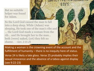 Making a woman is the crowning event of the account and the
fulfillment of humanity – there is no inequity here of status.
Verse 24 is likely a late gloss. Verse 25 probably implies their
sexual innocence and the absence of a taboo against display
(see 9:22-23)
So the Lord God caused the man to fall
into a deep sleep. While {Adam} was
sleeping, He took one of the man’s ribs and
… the Lord God made a woman from the
rib… and He brought her to the man...
both {were} naked, (yet) they felt no
shame. - Gen. 2:15-25
But no suitable
helper was found
for Adam.
 