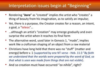Interpretation issues begin at “Beginning”
• Rendering “bara” as “created” implies the artist who “creates” a
thing of beauty from his imagination, as to satisfy an impulse;
• Yet, there is a purpose, the Creator creates for a reason, an intent,
a goal, a “teleos”…
• …although an artist’s “creation” may emerge gradually and even
surprise the artist when it reaches its final form
• The alternative word, used later in Genesis 1, “made”, implies
work like a craftsman shaping of an object from a raw material
• Christians have long held that there was no “stuff” (matter and
energy) before v. 1 {supported by one NT verse - Heb. 11:3 “By faith
we understand that the worlds were prepared by the word of God, so
that what is seen was made from things that are not visible}.
• And so creation must have occurred “ex nihilo”, right?
 