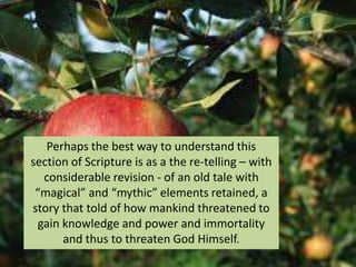 Perhaps the best way to understand this
section of Scripture is as a the re-telling – with
considerable revision - of an old tale with
“magical” and “mythic” elements retained, a
story that told of how mankind threatened to
gain knowledge and power and immortality
and thus to threaten God Himself.
 