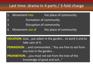 Last time: drama in 4 parts / 3-fold charge
1. Movement into the place of community
2. Formation of community
3. Disruption of community
4. Movement out of the place of community
VOCATION: God… put adam in the garden… to work it and to
take care of it.
PERMISSION: …and commanded…“You are free to eat from
any tree in the garden…
PROHIBITION: …you must not eat from the tree of the
knowledge of good and evil...”
 