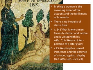 • Making a woman is the
crowning event of the
account and the fulfillment
of humanity
• There is no inequity of
status here.
• v. 24 (“that is why a man
leaves his father and mother
and is united with his
wife…”) is likely an inter-
polation of a later gloss;
• v.25 likely implies sexual
innocence and the absence
of a taboo against display
(see later, Gen. 9:22-23)
 