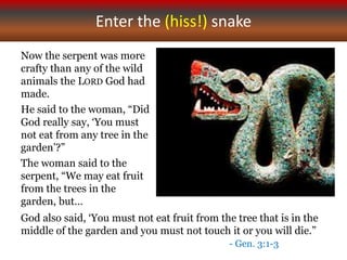 Enter the (hiss!) snake
Now the serpent was more
crafty than any of the wild
animals the LORD God had
made.
He said to the woman, “Did
God really say, ‘You must
not eat from any tree in the
garden’?”
The woman said to the
serpent, “We may eat fruit
from the trees in the
garden, but…
God also said, ‘You must not eat fruit from the tree that is in the
middle of the garden and you must not touch it or you will die.”
- Gen. 3:1-3
 