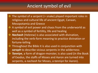 Ancient symbol of evil
 The symbol of a serpent (= snake) played important roles in
religious and cultural life of ancient Egypt, Canaan,
Mesopotamia and Greece
 A symbol of evil power and chaos from the underworld as
well as a symbol of fertility, life and healing
 Nachash (Hebrew) is also associated with divination,
including the verb-form meaning to practice divination or
fortune-telling
 Throughout the Bible it is also used in conjunction with
saraph to describe vicious serpents in the wilderness
 Tanniyn, a form of dragon-monster, is also used (in the Book
of Exodus, the staffs of Moses and Aaron are turned into
serpents, a nachash for Moses, a tanniyn for Aaron).
 