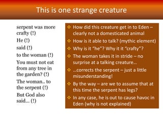 This is one strange creature
serpent was more
crafty (!)
He (!)
said (!)
to the woman (!)
You must not eat
from any tree in
the garden? (!)
The woman.. to
the serpent (!)
But God also
said… (!)
 How did this creature get in to Eden –
clearly not a domesticated animal
 How is it able to talk? (mythic element)
 Why is it “he”? Why it it “crafty”?
 The woman takes it in stride – no
surprise at a talking creature…
 …corrects the serpent – just a little
misunderstanding!
 By the way – are we to assume that at
this time the serpent has legs?
 In any case, he is out to cause havoc in
Eden (why is not explained)
 