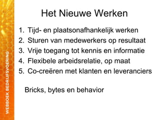 Het Nieuwe Werken
1. Tijd- en plaatsonafhankelijk werken
2. Sturen van medewerkers op resultaat
3. Vrije toegang tot kennis en informatie
4. Flexibele arbeidsrelatie, op maat
5. Co-creëren met klanten en leveranciers
Bricks, bytes en behavior
 