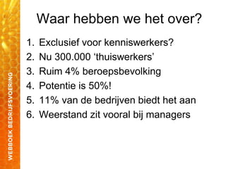 Waar hebben we het over?
1. Exclusief voor kenniswerkers?
2. Nu 300.000 „thuiswerkers‟
3. Ruim 4% beroepsbevolking
4. Potentie is 50%!
5. 11% van de bedrijven biedt het aan
6. Weerstand zit vooral bij managers
 