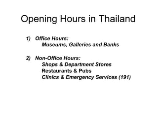 Opening Hours in Thailand
1) Office Hours:
Museums, Galleries and Banks
2) Non-Office Hours:
Shops & Department Stores
Restaurants & Pubs
Clinics & Emergency Services (191)
 