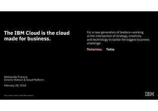 Cloud / February 2018 / © 2018 IBM Corporation
The IBM Cloud is the cloud
made for business.
Aleksandar Francuz
Director Watson & Cloud Platform
February 28, 2018
For a new generation of leaders—working
at the intersection of strategy, creativity
and technology to tackle the biggest business
challenge:
Tomorrow.
1
Today
 
