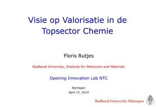 Visie op Valorisatie in de
Topsector Chemie
Floris Rutjes
Radboud University, Institute for Molecules and Materials
Opening Innovation Lab NTC
Nijmegen
April 17, 2014
 