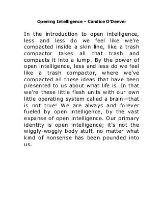 Opening Intelligence – Candice O’Denver
In the introduction to open intelligence,
less and less do we feel like we’re
compacted inside a skin line, like a trash
compactor takes all that trash and
compacts it into a lump. By the power of
open intelligence, less and less do we feel
like a trash compactor, where we’ve
compacted all these ideas that have been
presented to us about what life is. In that
we’re these little flesh units with our own
little operating system called a brain—that
is not true! We are always and forever
fueled by open intelligence, by the vast
expanse of open intelligence. Our primary
identity is open intelligence; it’s not the
wiggly-woggly body stuff, no matter what
kind of nonsense has been pounded into
us.
 