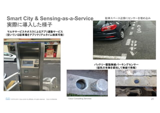 Cisco Consulting Services 21© 2015-2016 Cisco and/or its affiliates. All rights reserved. Cisco Confidential
Smart City & Sensing-as-a-Service
実際に導入した様子	
駐車スペース近傍にセンサーを埋め込み
マルチサービスキオスクによるアプリ連動サービス
（空いている駐車場をアプリでリアルタイム検索可能）
バッテリー駆動無線パーキングセンサー
（磁気の有無を感知して無線で発報）
 