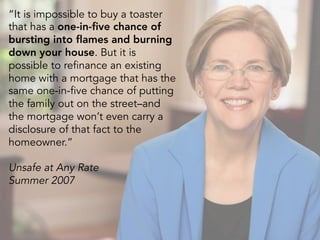 “It is impossible to buy a toaster
that has a one-in-five chance of
bursting into flames and burning
down your house. But it is
possible to refinance an existing
home with a mortgage that has the
same one-in-five chance of putting
the family out on the street–and
the mortgage won’t even carry a
disclosure of that fact to the
homeowner.”
Unsafe at Any Rate
Summer 2007
 