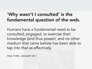 ’Why wasn't I consulted’ is the
fundamental question of the web.
Humans have a fundamental need to be
consulted, engaged, to exercise their
knowledge (and thus power), and no other
medium that came before has been able to
tap into that as effectively.
PAUL FORD, JANUARY 2011
 