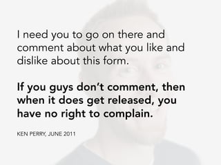 I need you to go on there and
comment about what you like and
dislike about this form.

If you guys don’t comment, then
when it does get released, you
have no right to complain.
KEN PERRY, JUNE 2011
 