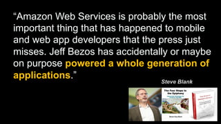 “Amazon Web Services is probably the most
important thing that has happened to mobile
and web app developers that the press just
misses. Jeff Bezos has accidentally or maybe
on purpose powered a whole generation of
applications.”
Steve Blank

 