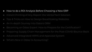● How to do a ROI Analysis Before Choosing a New ERP
● Instant Printing of Any Report: the VentorTech Solution
● Tips & Tricks on How to Design Breathtaking Websites
● An In-depth Journey into Odoo's ORM
● Becoming an Odoo Expert: How to Prepare for the Certification?
● Preparing Supply Chain Management for the Post-COVID Bounce Back
● Advanced Integrated HRMS and Appraisal System
● What's New in Odoo 14 Accounting?
 
