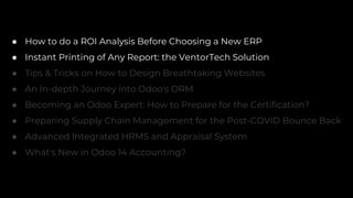 ● How to do a ROI Analysis Before Choosing a New ERP
● Instant Printing of Any Report: the VentorTech Solution
● Tips & Tricks on How to Design Breathtaking Websites
● An In-depth Journey into Odoo's ORM
● Becoming an Odoo Expert: How to Prepare for the Certification?
● Preparing Supply Chain Management for the Post-COVID Bounce Back
● Advanced Integrated HRMS and Appraisal System
● What's New in Odoo 14 Accounting?
 