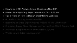 ● How to do a ROI Analysis Before Choosing a New ERP
● Instant Printing of Any Report: the VentorTech Solution
● Tips & Tricks on How to Design Breathtaking Websites
● An In-depth Journey into Odoo's ORM
● Becoming an Odoo Expert: How to Prepare for the Certification?
● Preparing Supply Chain Management for the Post-COVID Bounce Back
● Advanced Integrated HRMS and Appraisal System
● What's New in Odoo 14 Accounting?
 