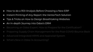 ● How to do a ROI Analysis Before Choosing a New ERP
● Instant Printing of Any Report: the VentorTech Solution
● Tips & Tricks on How to Design Breathtaking Websites
● An In-depth Journey into Odoo's ORM
● Becoming an Odoo Expert: How to Prepare for the Certification?
● Preparing Supply Chain Management for the Post-COVID Bounce Back
● Advanced Integrated HRMS and Appraisal System
● What's New in Odoo 14 Accounting?
 