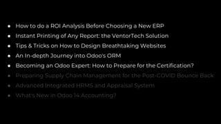 ● How to do a ROI Analysis Before Choosing a New ERP
● Instant Printing of Any Report: the VentorTech Solution
● Tips & Tricks on How to Design Breathtaking Websites
● An In-depth Journey into Odoo's ORM
● Becoming an Odoo Expert: How to Prepare for the Certification?
● Preparing Supply Chain Management for the Post-COVID Bounce Back
● Advanced Integrated HRMS and Appraisal System
● What's New in Odoo 14 Accounting?
 